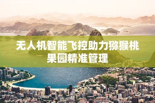 无人机智能飞控助力猕猴桃果园精准管理