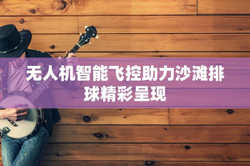 无人机智能飞控助力沙滩排球精彩呈现