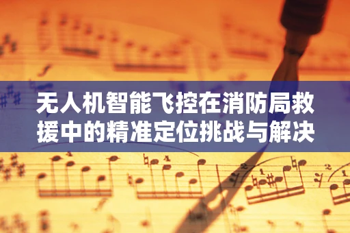 无人机智能飞控在消防局救援中的精准定位挑战与解决方案