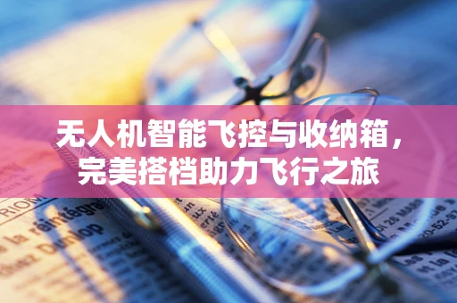 无人机智能飞控与收纳箱，完美搭档助力飞行之旅
