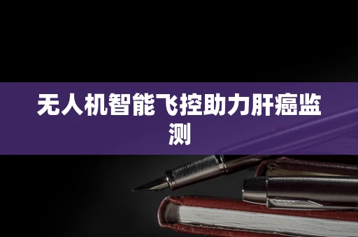 无人机智能飞控助力肝癌监测