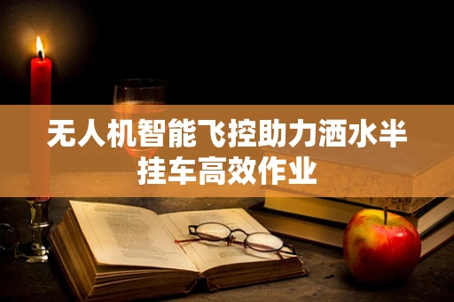 无人机智能飞控助力洒水半挂车高效作业