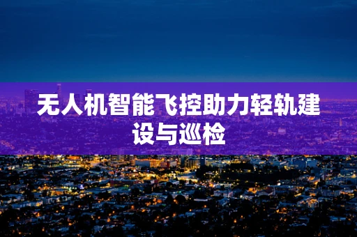 无人机智能飞控助力轻轨建设与巡检