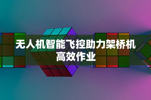无人机智能飞控助力架桥机高效作业