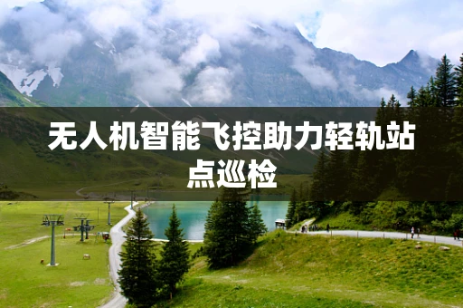 无人机智能飞控助力轻轨站点巡检