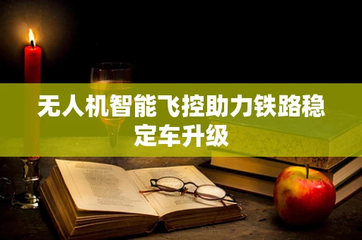 无人机智能飞控助力铁路稳定车升级