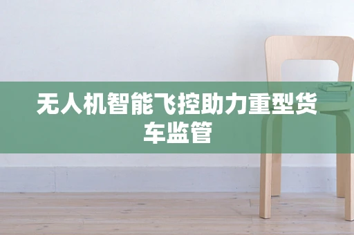 无人机智能飞控助力重型货车监管