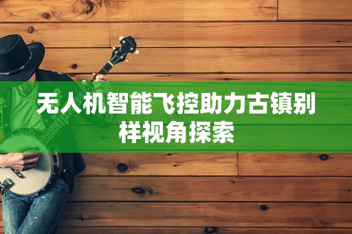 无人机智能飞控助力古镇别样视角探索