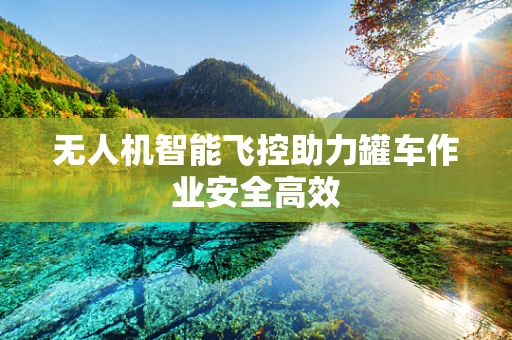无人机智能飞控助力罐车作业安全高效