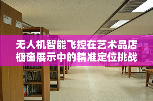无人机智能飞控在艺术品店橱窗展示中的精准定位挑战