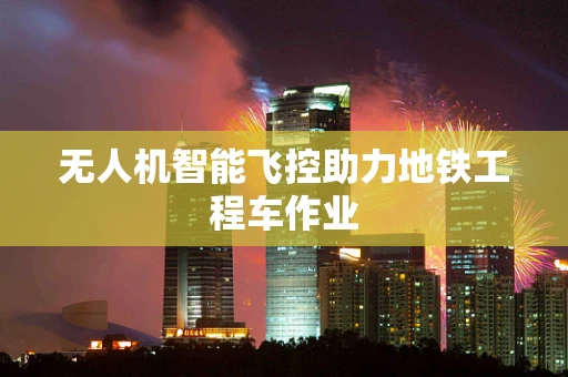无人机智能飞控助力地铁工程车作业