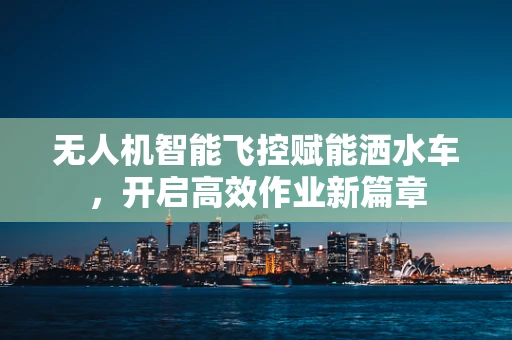 无人机智能飞控赋能洒水车，开启高效作业新篇章