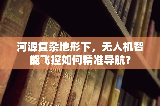 河源复杂地形下，无人机智能飞控如何精准导航？