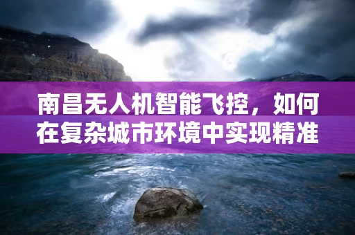 南昌无人机智能飞控，如何在复杂城市环境中实现精准导航？