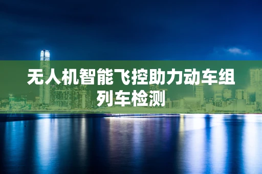 无人机智能飞控助力动车组列车检测