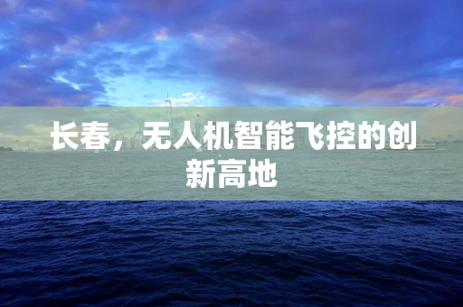 长春，无人机智能飞控的创新高地