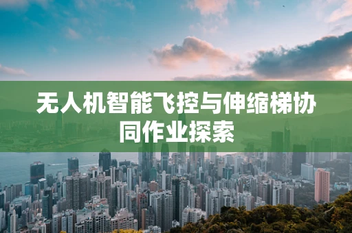 无人机智能飞控与伸缩梯协同作业探索