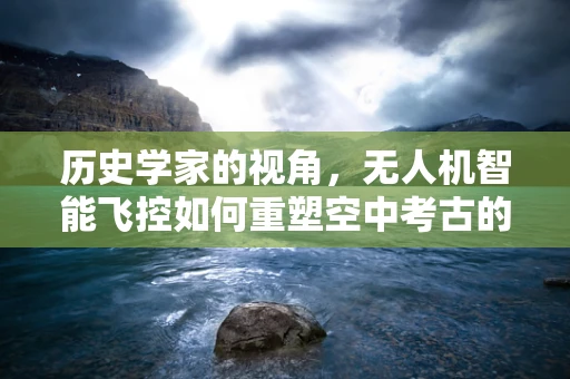 历史学家的视角，无人机智能飞控如何重塑空中考古的未来？