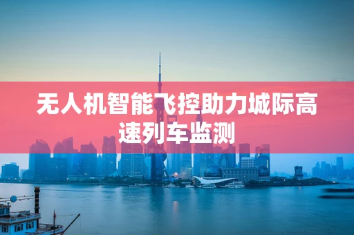 无人机智能飞控助力城际高速列车监测