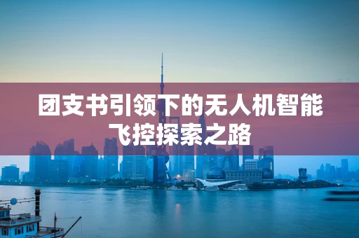团支书引领下的无人机智能飞控探索之路