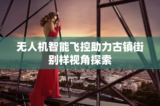 无人机智能飞控助力古镇街别样视角探索