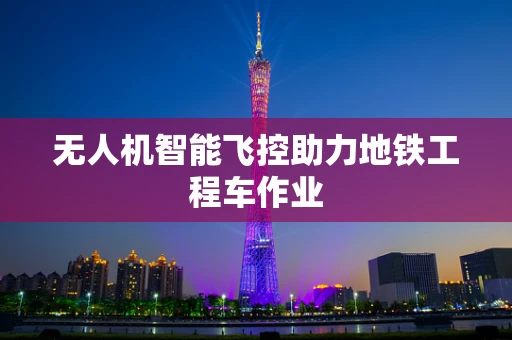 无人机智能飞控助力地铁工程车作业