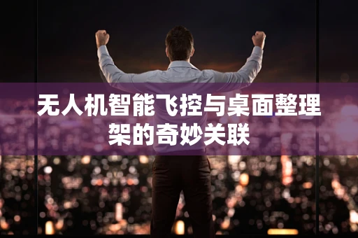 无人机智能飞控与桌面整理架的奇妙关联
