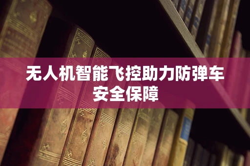 无人机智能飞控助力防弹车安全保障