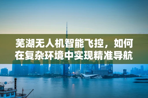 芜湖无人机智能飞控，如何在复杂环境中实现精准导航？
