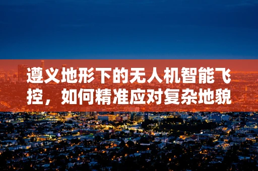 遵义地形下的无人机智能飞控，如何精准应对复杂地貌挑战？