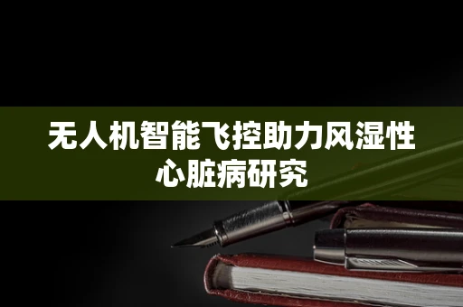 无人机智能飞控助力风湿性心脏病研究