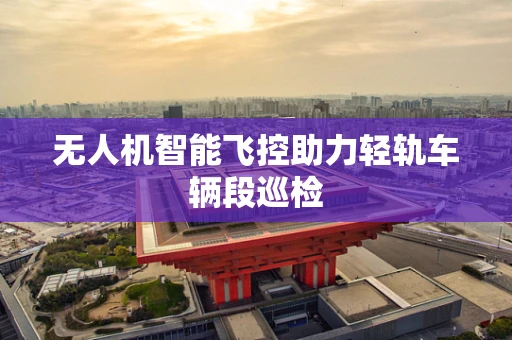 无人机智能飞控助力轻轨车辆段巡检