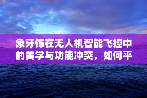 象牙饰在无人机智能飞控中的美学与功能冲突，如何平衡？