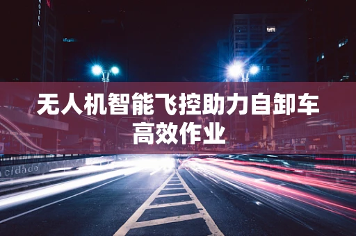 无人机智能飞控助力自卸车高效作业