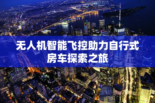 无人机智能飞控助力自行式房车探索之旅