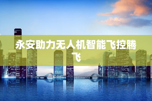 永安助力无人机智能飞控腾飞