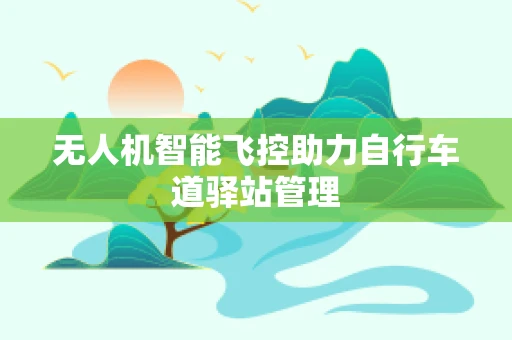 无人机智能飞控助力自行车道驿站管理
