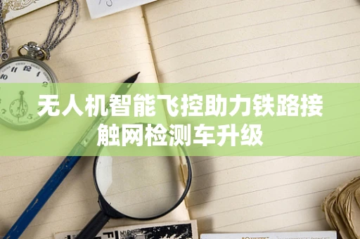无人机智能飞控助力铁路接触网检测车升级