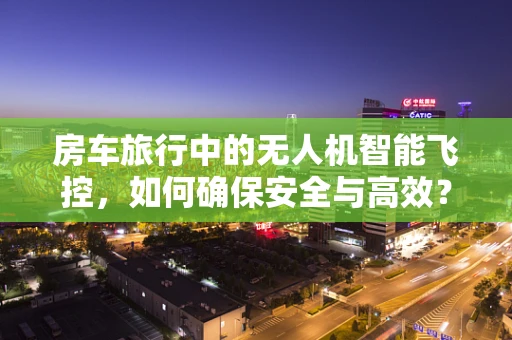 房车旅行中的无人机智能飞控，如何确保安全与高效？