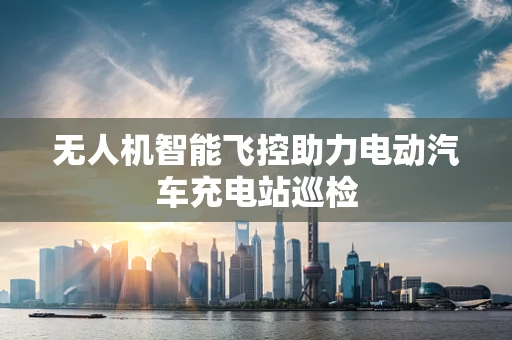 无人机智能飞控助力电动汽车充电站巡检