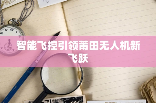智能飞控引领莆田无人机新飞跃