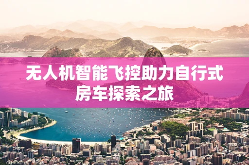 无人机智能飞控助力自行式房车探索之旅