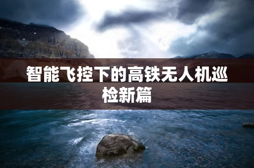 智能飞控下的高铁无人机巡检新篇