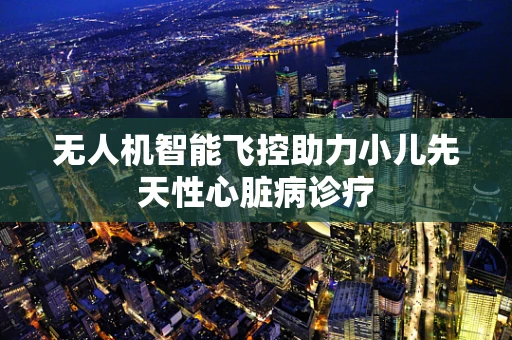 无人机智能飞控助力小儿先天性心脏病诊疗