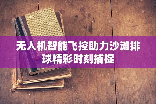 无人机智能飞控助力沙滩排球精彩时刻捕捉