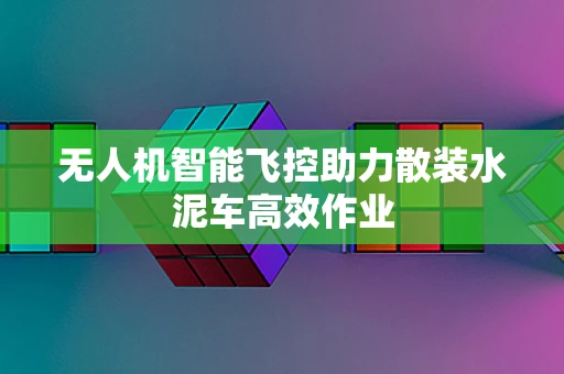 无人机智能飞控助力散装水泥车高效作业