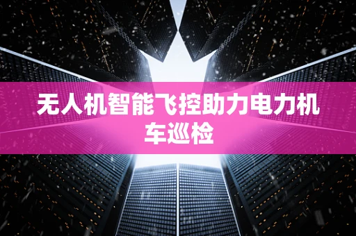 无人机智能飞控助力电力机车巡检
