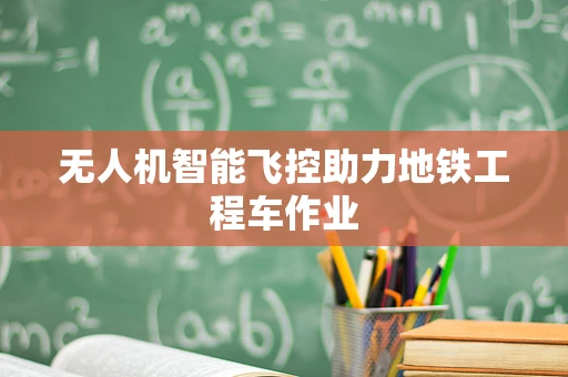 无人机智能飞控助力地铁工程车作业