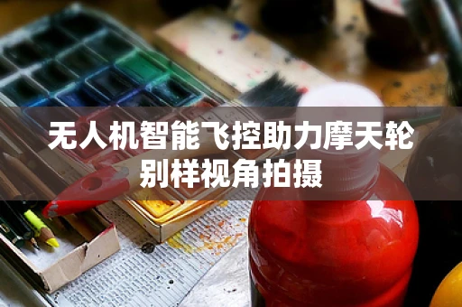 无人机智能飞控助力摩天轮别样视角拍摄