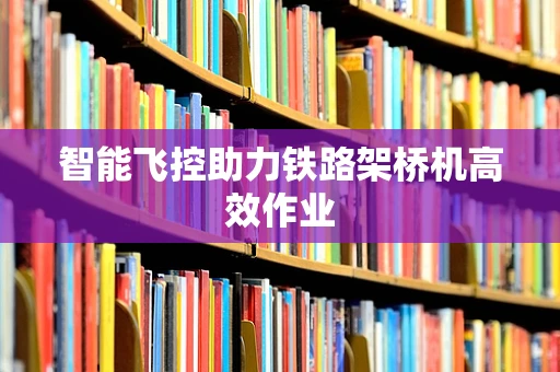 智能飞控助力铁路架桥机高效作业